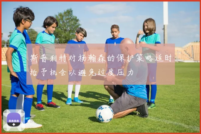 斯普利特对杨瀚森的保护策略适时给予机会以避免过度压力