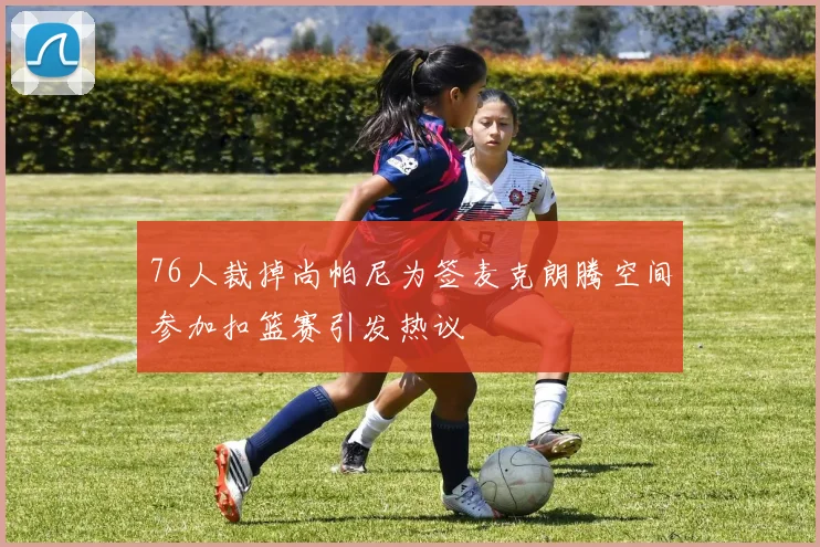 76人裁掉尚帕尼为签麦克朗腾空间参加扣篮赛引发热议