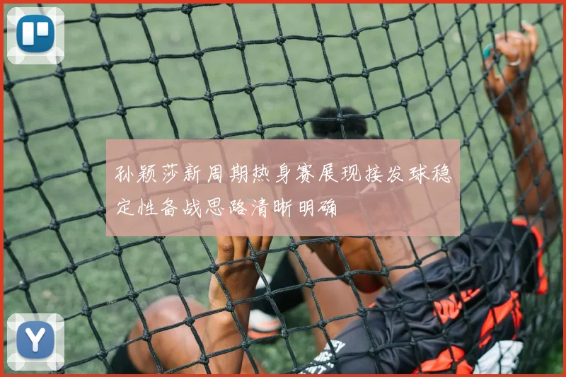 孙颖莎新周期热身赛展现接发球稳定性备战思路清晰明确