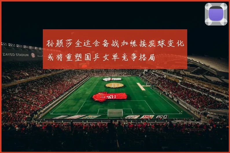 孙颖莎全运会备战加练接发球变化或将重塑国乒女单竞争格局