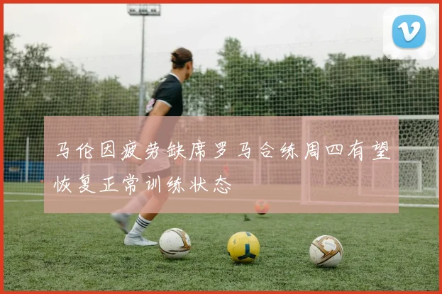 马伦因疲劳缺席罗马合练周四有望恢复正常训练状态