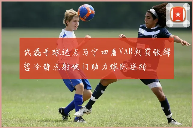 武磊手球送点马宁回看VAR判罚张稀哲冷静点射破门助力球队逆转