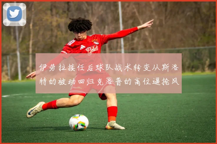 伊劳拉接任后球队战术转变从斯洛特的被动回归克洛普的高位逼抢风格