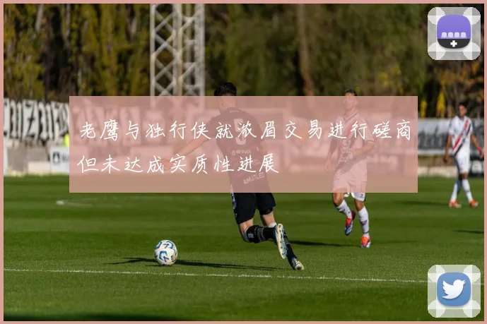 老鹰与独行侠就浓眉交易进行磋商但未达成实质性进展