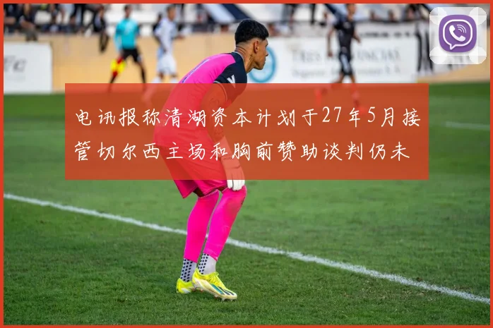 电讯报称清湖资本计划于27年5月接管切尔西主场和胸前赞助谈判仍未取得进展
