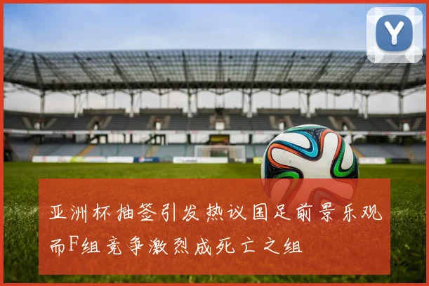 亚洲杯抽签引发热议国足前景乐观而F组竞争激烈成死亡之组