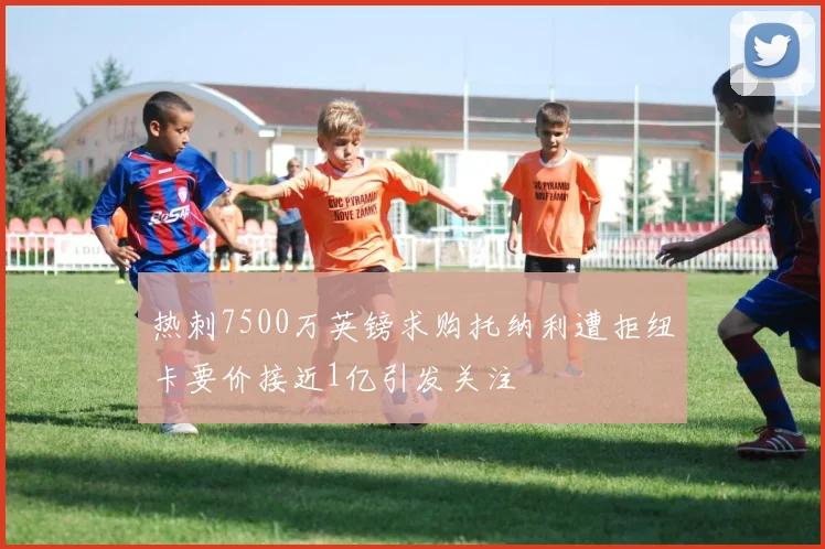 热刺7500万英镑求购托纳利遭拒纽卡要价接近1亿引发关注