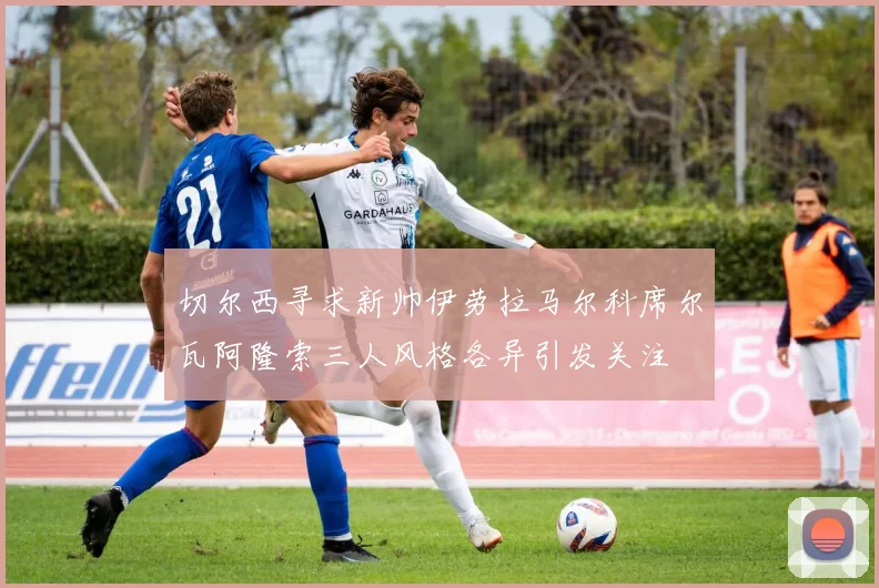 切尔西寻求新帅伊劳拉马尔科席尔瓦阿隆索三人风格各异引发关注