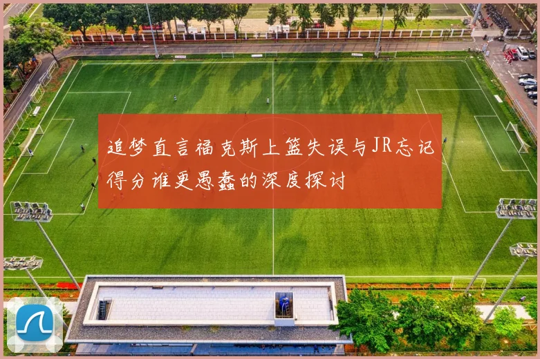 追梦直言福克斯上篮失误与JR忘记得分谁更愚蠢的深度探讨