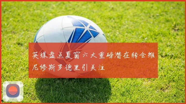英媒盘点夏窗六大重磅潜在转会维尼修斯罗德里引关注
