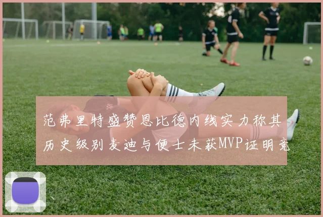 范弗里特盛赞恩比德内线实力称其历史级别麦迪与便士未获MVP证明竞争激烈
