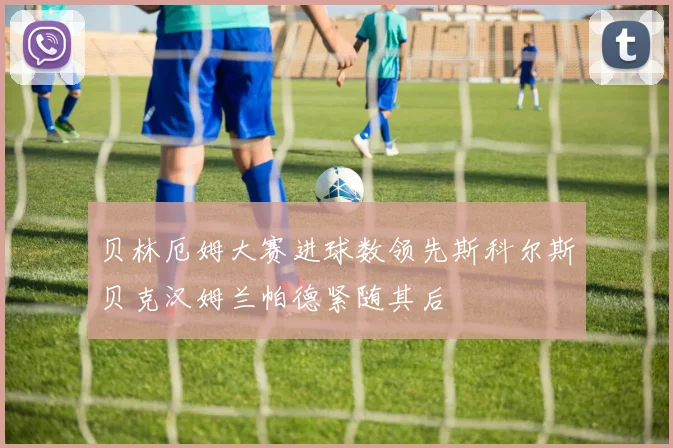 贝林厄姆大赛进球数领先斯科尔斯贝克汉姆兰帕德紧随其后