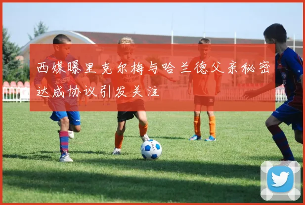 西媒曝里克尔梅与哈兰德父亲秘密达成协议引发关注