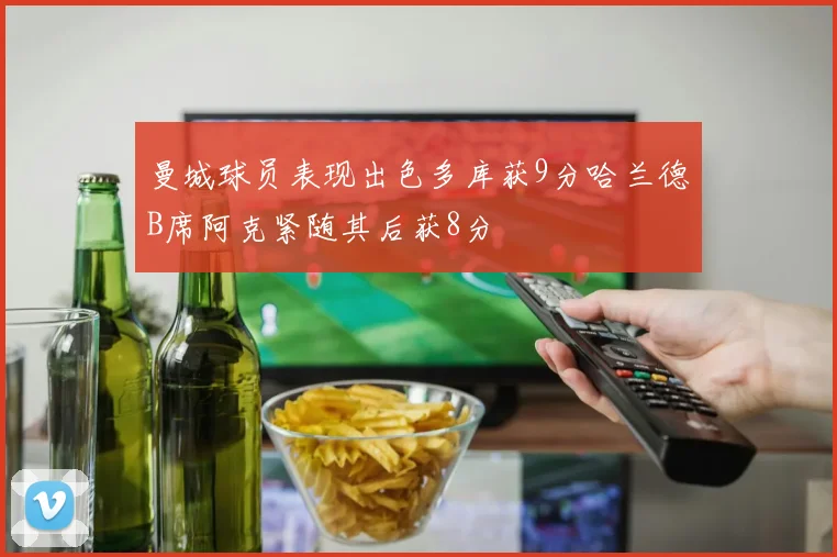 曼城球员表现出色多库获9分哈兰德B席阿克紧随其后获8分