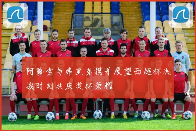 阿隆索与弗里克携手展望西超杯决战时刻共庆奖杯荣耀