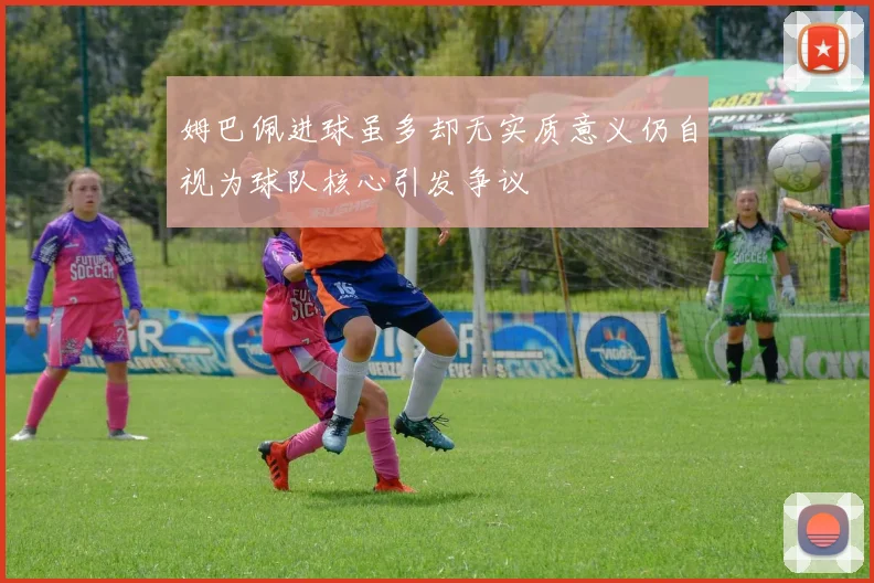 姆巴佩进球虽多却无实质意义仍自视为球队核心引发争议