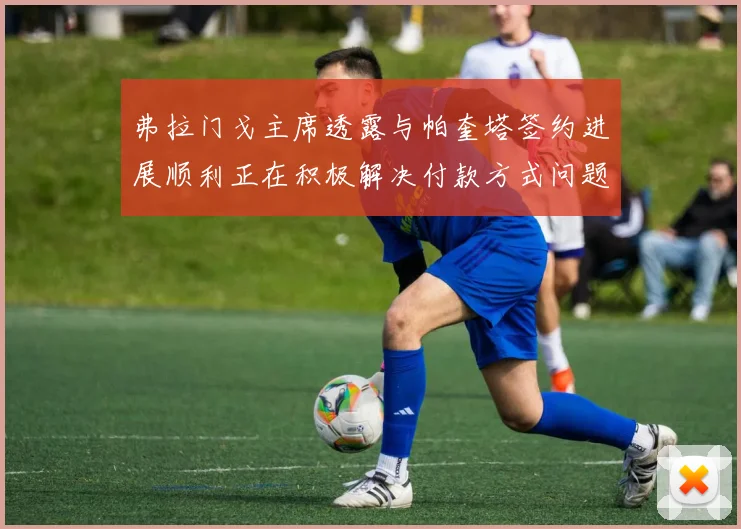 弗拉门戈主席透露与帕奎塔签约进展顺利正在积极解决付款方式问题