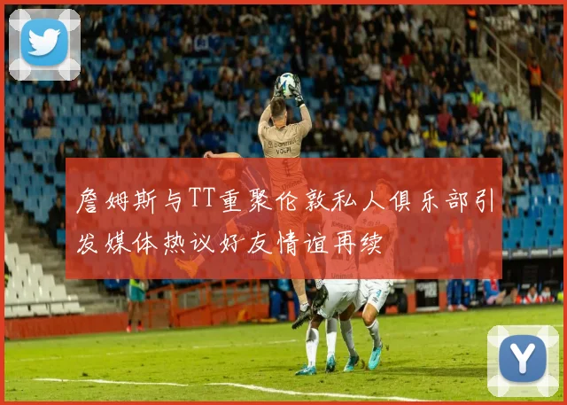 詹姆斯与TT重聚伦敦私人俱乐部引发媒体热议好友情谊再续