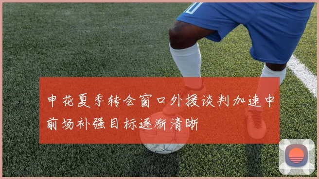 申花夏季转会窗口外援谈判加速中前场补强目标逐渐清晰